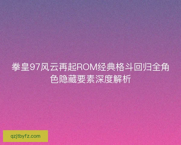 拳皇97风云再起ROM经典格斗回归全角色隐藏要素深度解析