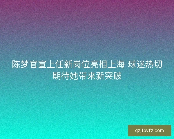 陈梦官宣上任新岗位亮相上海 球迷热切期待她带来新突破 陈梦官宣上任新岗位亮相上海 球迷热切期待她带来新突破