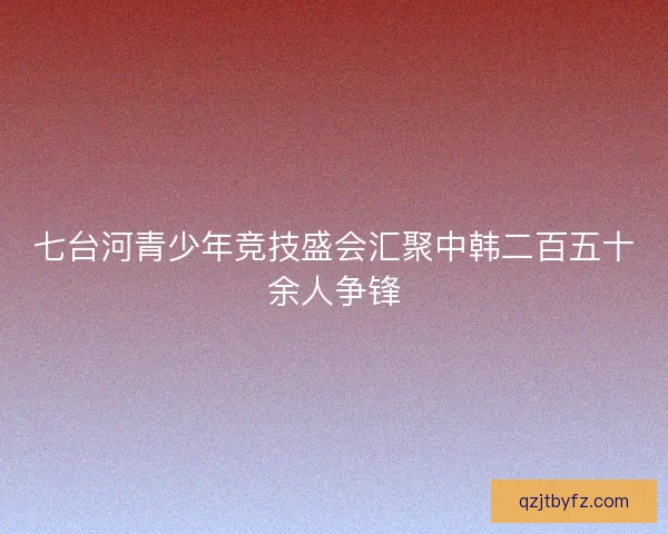 七台河青少年竞技盛会汇聚中韩二百五十余人争锋 七台河青少年竞技盛会汇聚中韩二百五十余人争锋