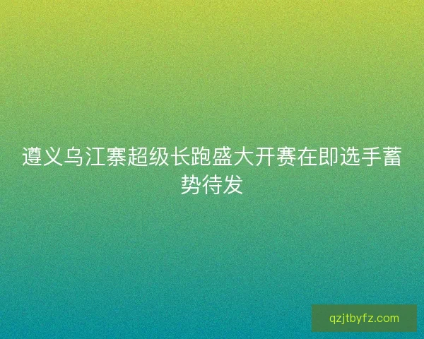 遵义乌江寨超级长跑盛大开赛在即选手蓄势待发