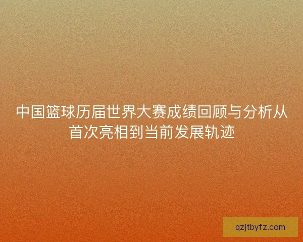 中国篮球历届世界大赛成绩回顾与分析从首次亮相到当前发展轨迹 中国篮球历届世界大赛成绩回顾与分析从首次亮相到当前发展轨迹