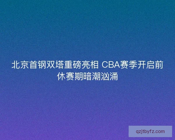 北京首钢双塔重磅亮相 CBA赛季开启前休赛期暗潮汹涌
