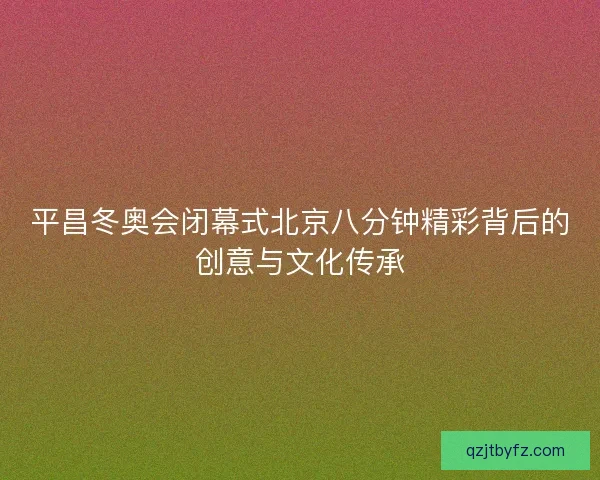 平昌冬奥会闭幕式北京八分钟精彩背后的创意与文化传承