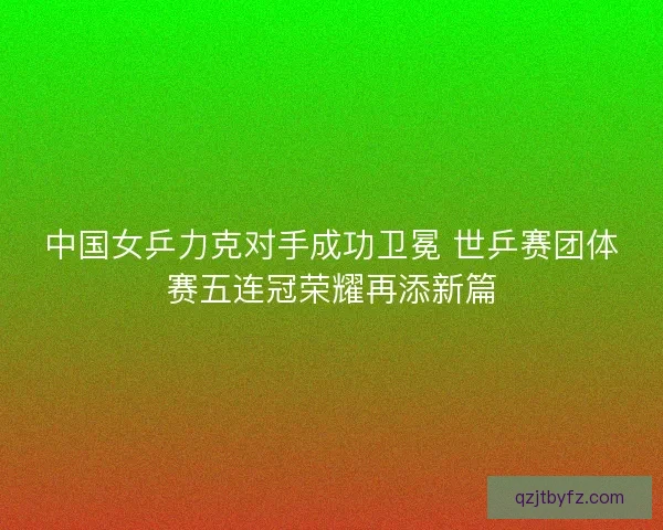 中国女乒力克对手成功卫冕 世乒赛团体赛五连冠荣耀再添新篇