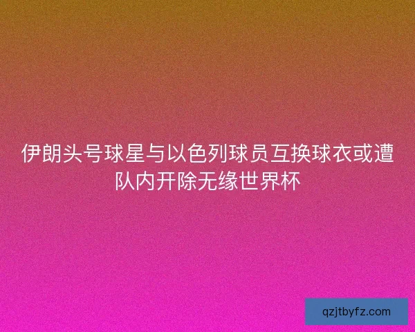 伊朗头号球星与以色列球员互换球衣或遭队内开除无缘世界杯 伊朗头号球星与以色列球员互换球衣或遭队内开除无缘世界杯