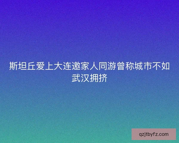 斯坦丘爱上大连邀家人同游曾称城市不如武汉拥挤