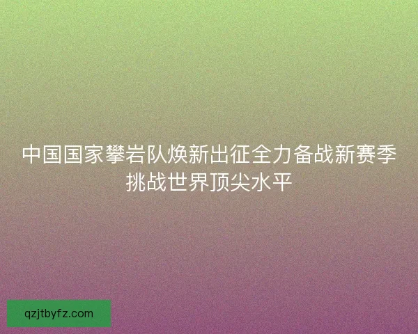 中国国家攀岩队焕新出征全力备战新赛季挑战世界顶尖水平