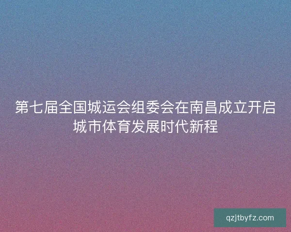 第七届全国城运会组委会在南昌成立开启城市体育发展时代新程