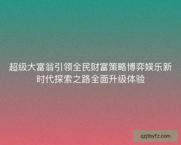 超级大富翁引领全民财富策略博弈娱乐新时代探索之路全面升级体验