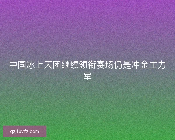 中国冰上天团继续领衔赛场仍是冲金主力军 中国冰上天团继续领衔赛场仍是冲金主力军