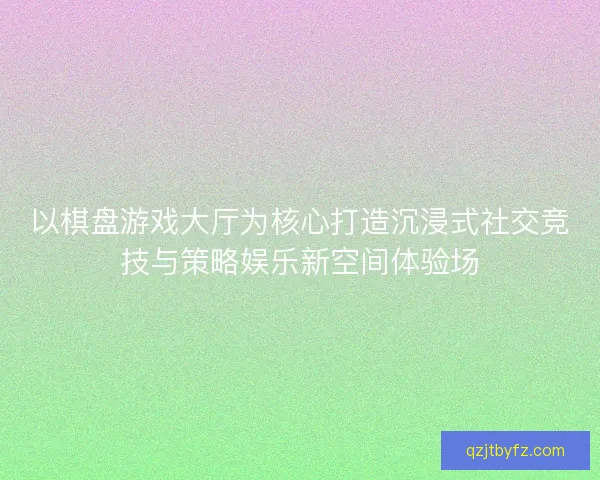 以棋盘游戏大厅为核心打造沉浸式社交竞技与策略娱乐新空间体验场 以棋盘游戏大厅为核心打造沉浸式社交竞技与策略娱乐新空间体验场