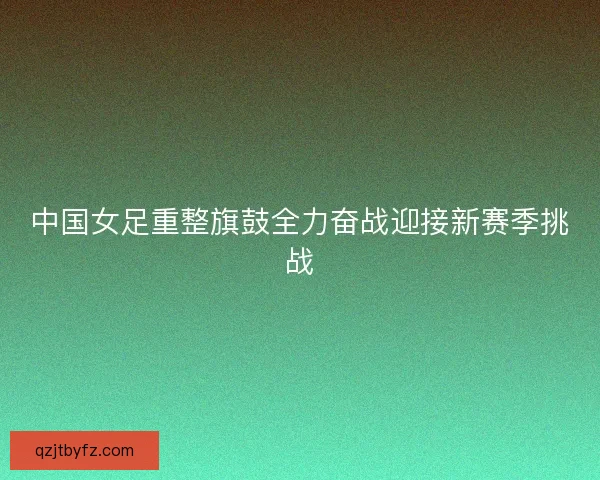 中国女足重整旗鼓全力奋战迎接新赛季挑战 中国女足重整旗鼓全力奋战迎接新赛季挑战