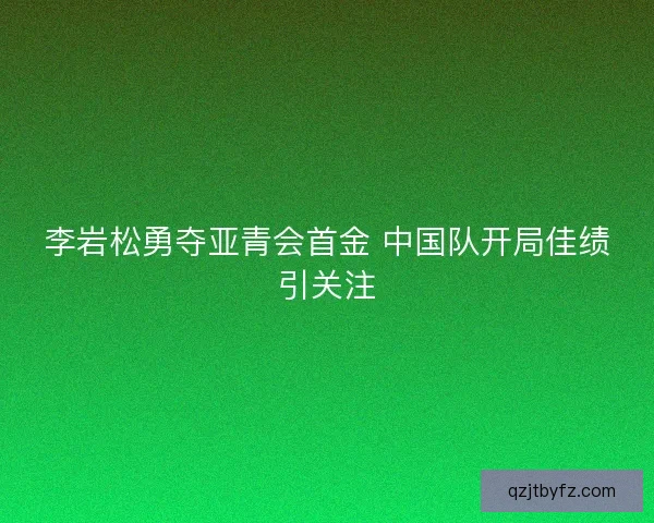 李岩松勇夺亚青会首金 中国队开局佳绩引关注