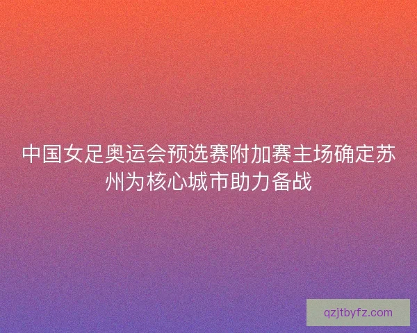 中国女足奥运会预选赛附加赛主场确定苏州为核心城市助力备战 中国女足奥运会预选赛附加赛主场确定苏州为核心城市助力备战